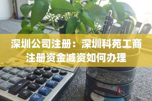 深圳公司注册：深圳科苑工商注册资金减资如何办理