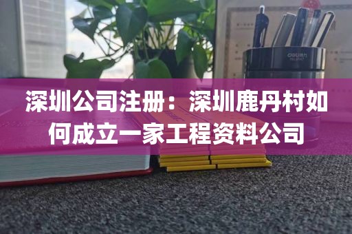 深圳公司注册：深圳鹿丹村如何成立一家工程资料公司